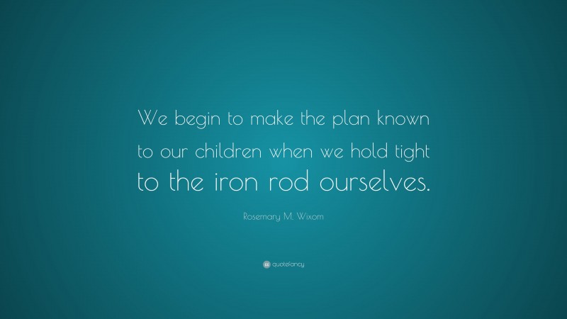 Rosemary M. Wixom Quote: “We begin to make the plan known to our children when we hold tight to the iron rod ourselves.”