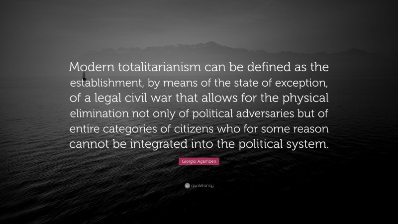 Giorgio Agamben Quote: “Modern totalitarianism can be defined as the establishment, by means of the state of exception, of a legal civil war that allows for the physical elimination not only of political adversaries but of entire categories of citizens who for some reason cannot be integrated into the political system.”
