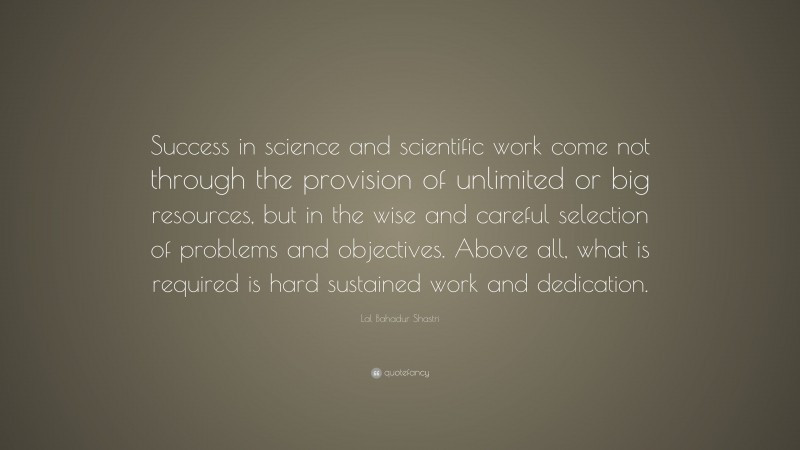 Lal Bahadur Shastri Quote: “Success in science and scientific work come not through the provision of unlimited or big resources, but in the wise and careful selection of problems and objectives. Above all, what is required is hard sustained work and dedication.”