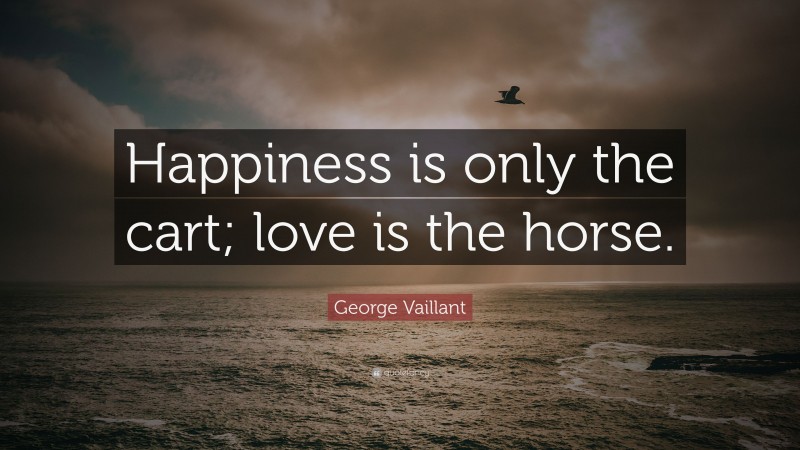 George Vaillant Quote: “Happiness is only the cart; love is the horse.”
