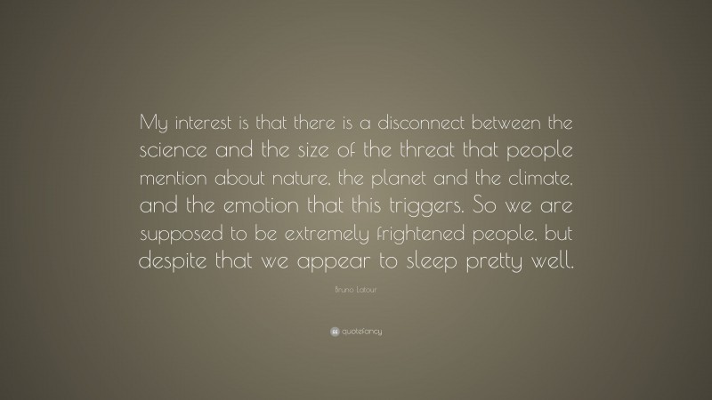 Bruno Latour Quote: “My interest is that there is a disconnect between the science and the size of the threat that people mention about nature, the planet and the climate, and the emotion that this triggers. So we are supposed to be extremely frightened people, but despite that we appear to sleep pretty well.”