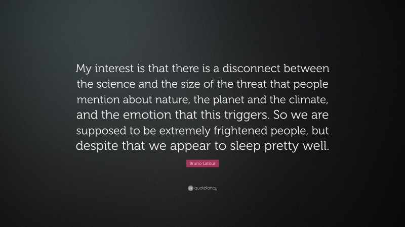 Bruno Latour Quote: “My interest is that there is a disconnect between the science and the size of the threat that people mention about nature, the planet and the climate, and the emotion that this triggers. So we are supposed to be extremely frightened people, but despite that we appear to sleep pretty well.”