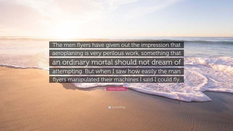 Harriet Quimby Quote: “The men flyers have given out the impression that aeroplaning is very perilous work, something that an ordinary mortal should not dream of attempting. But when I saw how easily the man flyers manipulated their machines I said I could fly.”
