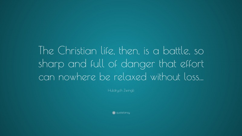Huldrych Zwingli Quote: “The Christian life, then, is a battle, so sharp and full of danger that effort can nowhere be relaxed without loss...”
