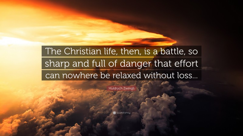 Huldrych Zwingli Quote: “The Christian life, then, is a battle, so sharp and full of danger that effort can nowhere be relaxed without loss...”