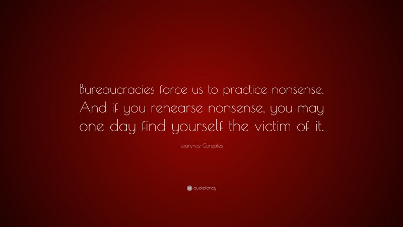 Laurence Gonzales Quote: “Bureaucracies force us to practice nonsense. And if you rehearse nonsense, you may one day find yourself the victim of it.”