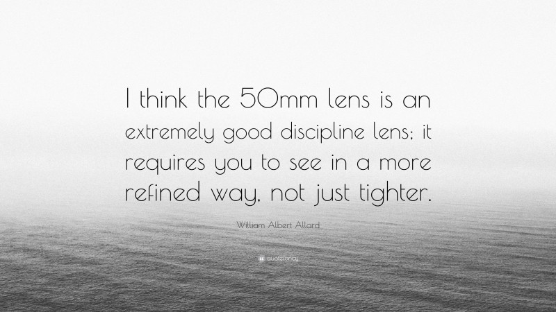 William Albert Allard Quote: “I think the 50mm lens is an extremely good discipline lens; it requires you to see in a more refined way, not just tighter.”