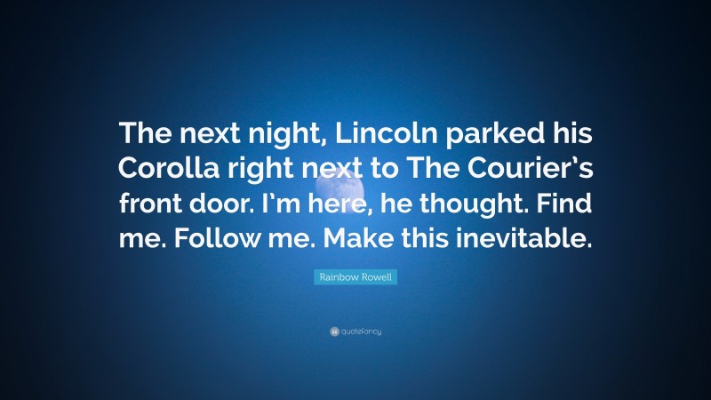 Rainbow Rowell Quote: “The next night, Lincoln parked his Corolla right next to The Courier’s front door. I’m here, he thought. Find me. Follow me. Make this inevitable.”