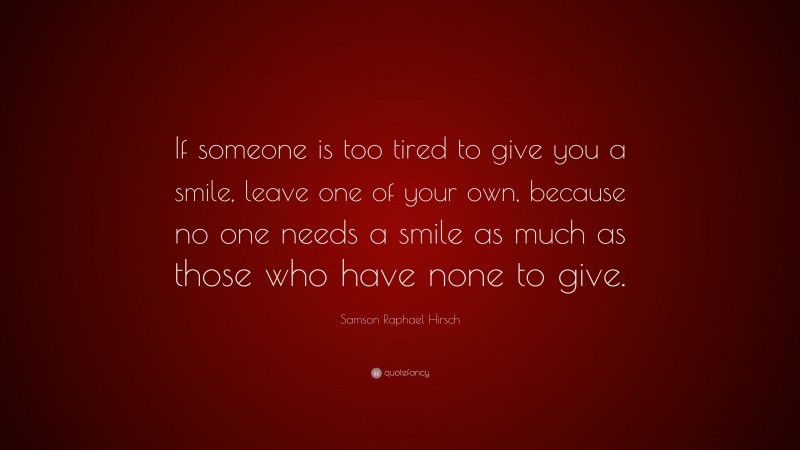 Samson Raphael Hirsch Quote: “If someone is too tired to give you a smile, leave one of your own, because no one needs a smile as much as those who have none to give.”