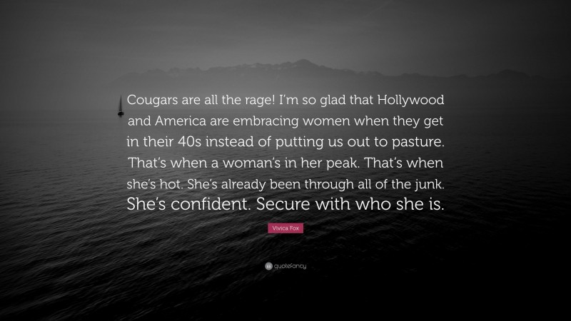 Vivica Fox Quote: “Cougars are all the rage! I’m so glad that Hollywood and America are embracing women when they get in their 40s instead of putting us out to pasture. That’s when a woman’s in her peak. That’s when she’s hot. She’s already been through all of the junk. She’s confident. Secure with who she is.”