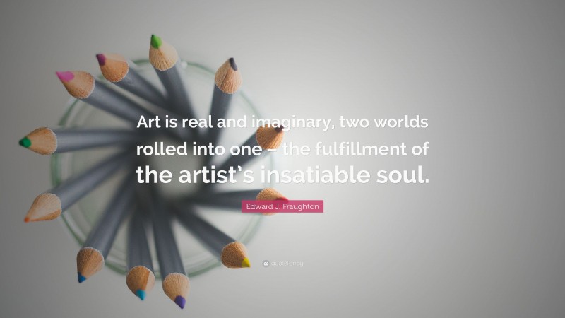 Edward J. Fraughton Quote: “Art is real and imaginary, two worlds rolled into one – the fulfillment of the artist’s insatiable soul.”