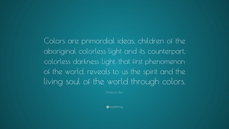 Johannes Itten Quote: “Colors are primordial ideas, children of the aboriginal colorless light and its counterpart, colorless darkness Light, that first phenomenon of the world, reveals to us the spirit and the living soul of the world through colors.”