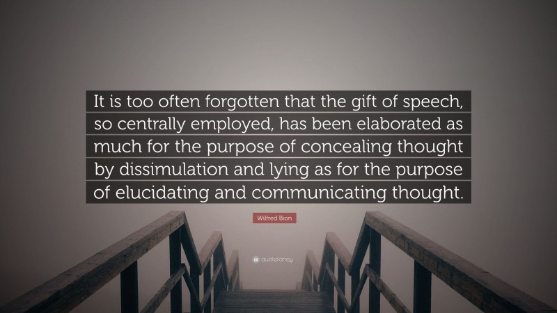 Wilfred Bion Quote: “It is too often forgotten that the gift of speech, so centrally employed, has been elaborated as much for the purpose of concealing thought by dissimulation and lying as for the purpose of elucidating and communicating thought.”