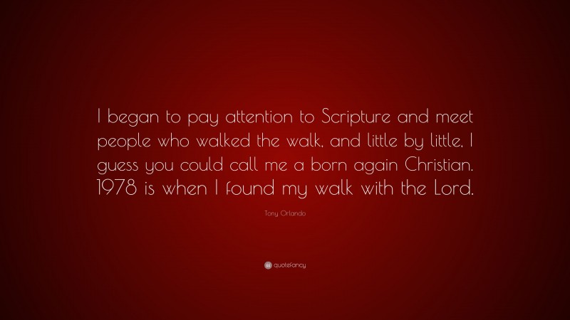 Tony Orlando Quote: “I began to pay attention to Scripture and meet people who walked the walk, and little by little, I guess you could call me a born again Christian. 1978 is when I found my walk with the Lord.”