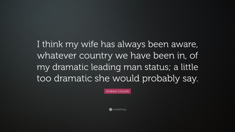 Andrew Lincoln Quote: “I think my wife has always been aware, whatever country we have been in, of my dramatic leading man status; a little too dramatic she would probably say.”