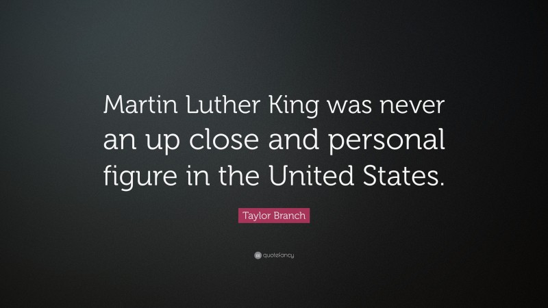 Taylor Branch Quote: “Martin Luther King was never an up close and personal figure in the United States.”