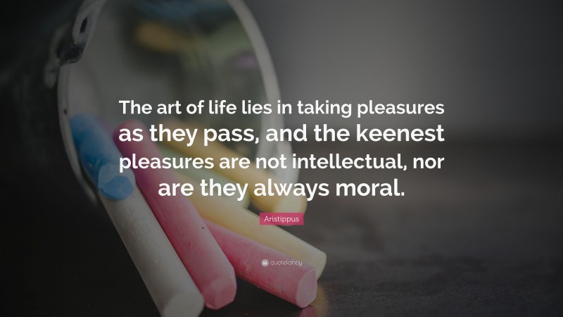 Aristippus Quote: “The art of life lies in taking pleasures as they pass, and the keenest pleasures are not intellectual, nor are they always moral.”