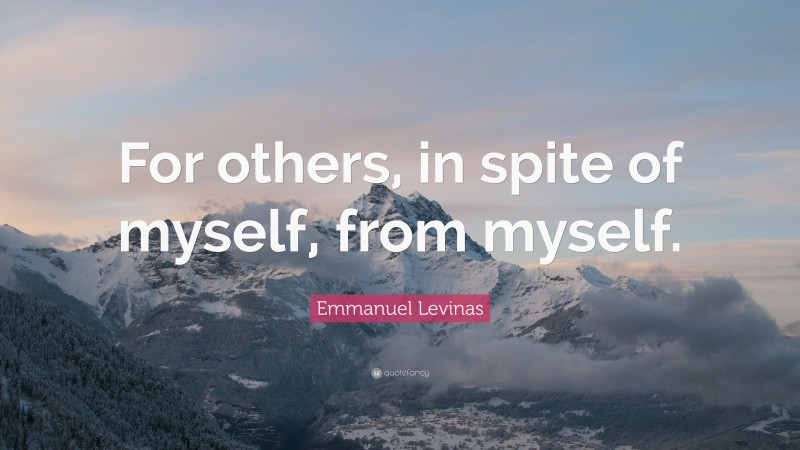 Emmanuel Levinas Quote: “For others, in spite of myself, from myself.”