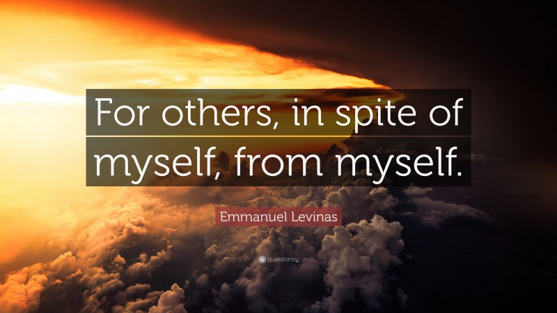 Emmanuel Levinas Quote: “For others, in spite of myself, from myself.”