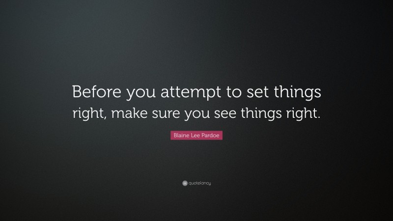 Blaine Lee Pardoe Quote: “Before you attempt to set things right, make sure you see things right.”