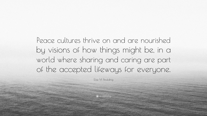 Elise M. Boulding Quote: “Peace cultures thrive on and are nourished by visions of how things might be, in a world where sharing and caring are part of the accepted lifeways for everyone.”
