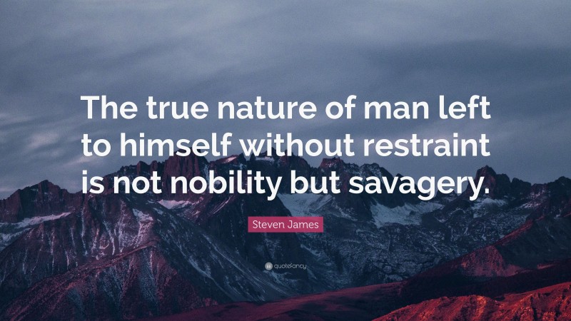 Steven James Quote: “The true nature of man left to himself without restraint is not nobility but savagery.”