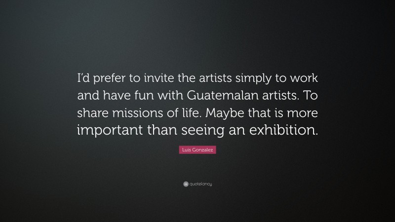 Luis Gonzalez Quote: “I’d prefer to invite the artists simply to work and have fun with Guatemalan artists. To share missions of life. Maybe that is more important than seeing an exhibition.”