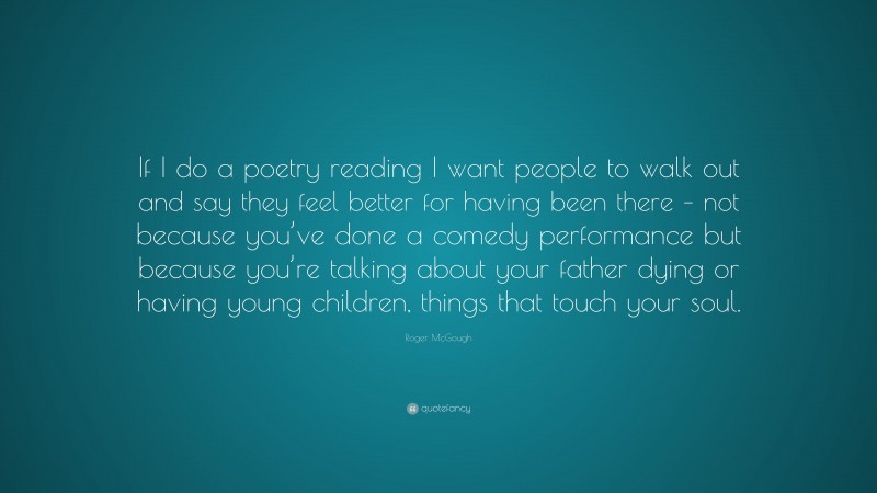Roger McGough Quote: “If I do a poetry reading I want people to walk out and say they feel better for having been there – not because you’ve done a comedy performance but because you’re talking about your father dying or having young children, things that touch your soul.”