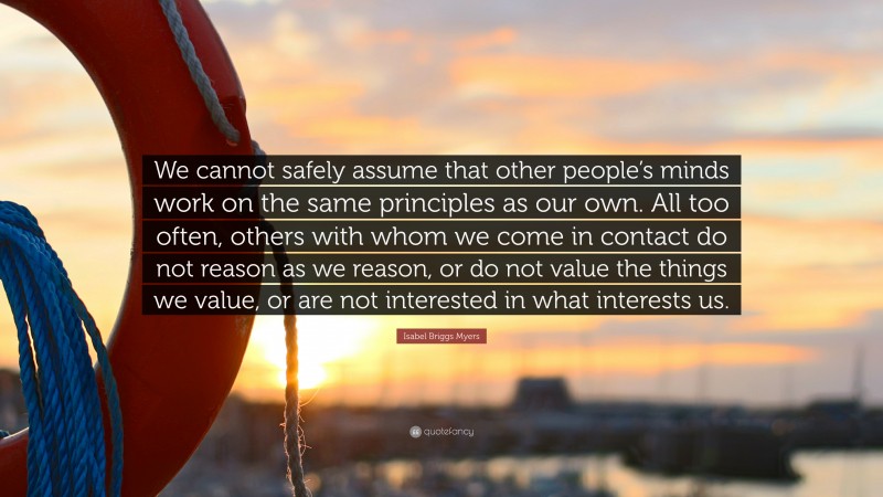 Isabel Briggs Myers Quote: “We cannot safely assume that other people’s minds work on the same principles as our own. All too often, others with whom we come in contact do not reason as we reason, or do not value the things we value, or are not interested in what interests us.”