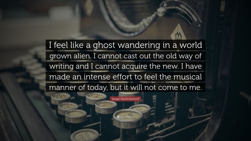 Sergei Rachmaninoff Quote: “I feel like a ghost wandering in a world grown alien. I cannot cast out the old way of writing and I cannot acquire the new. I have made an intense effort to feel the musical manner of today, but it will not come to me.”