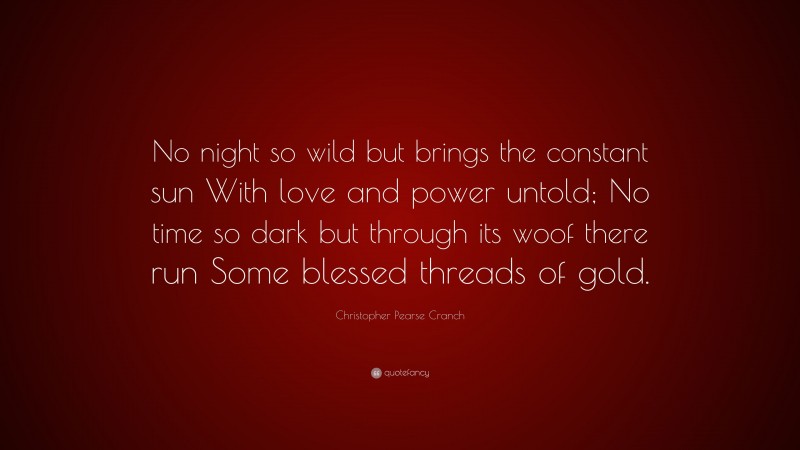 Christopher Pearse Cranch Quote: “No night so wild but brings the constant sun With love and power untold; No time so dark but through its woof there run Some blessed threads of gold.”