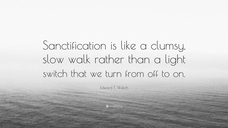 Edward T. Welch Quote: “Sanctification is like a clumsy, slow walk rather than a light switch that we turn from off to on.”