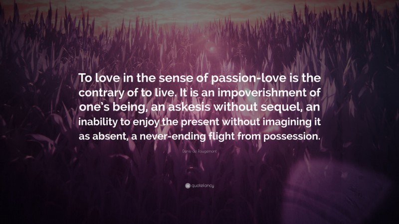 Denis de Rougemont Quote: “To love in the sense of passion-love is the contrary of to live. It is an impoverishment of one’s being, an askesis without sequel, an inability to enjoy the present without imagining it as absent, a never-ending flight from possession.”