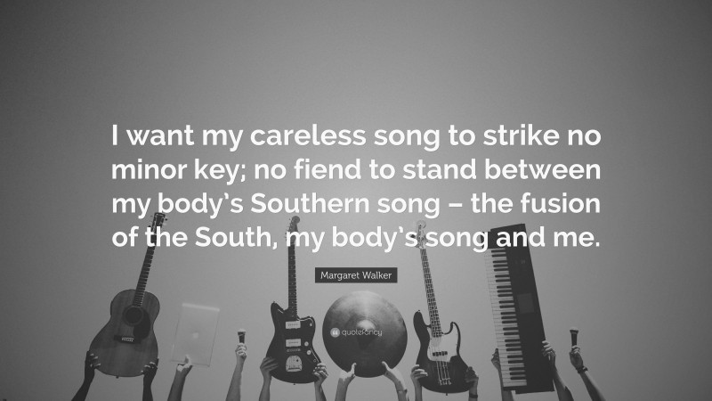 Margaret Walker Quote: “I want my careless song to strike no minor key; no fiend to stand between my body’s Southern song – the fusion of the South, my body’s song and me.”