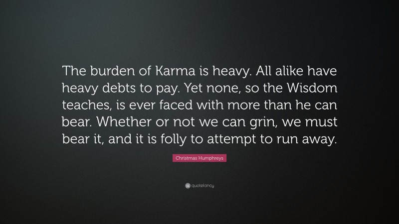 Christmas Humphreys Quote: “The burden of Karma is heavy. All alike have heavy debts to pay. Yet none, so the Wisdom teaches, is ever faced with more than he can bear. Whether or not we can grin, we must bear it, and it is folly to attempt to run away.”