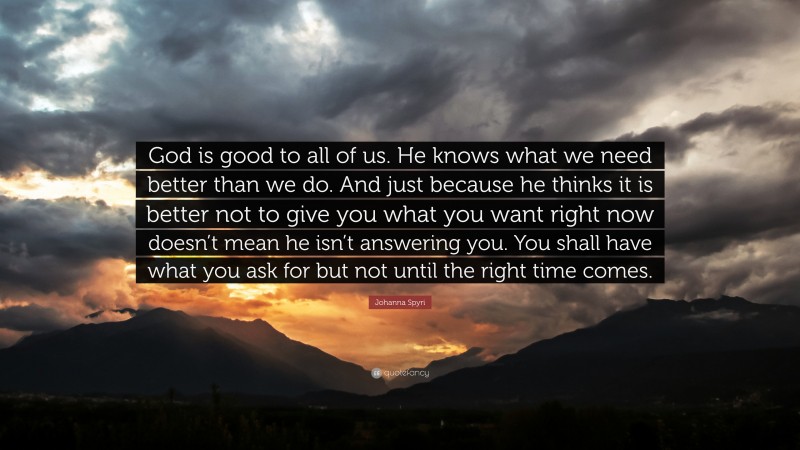 Johanna Spyri Quote: “God is good to all of us. He knows what we need better than we do. And just because he thinks it is better not to give you what you want right now doesn’t mean he isn’t answering you. You shall have what you ask for but not until the right time comes.”