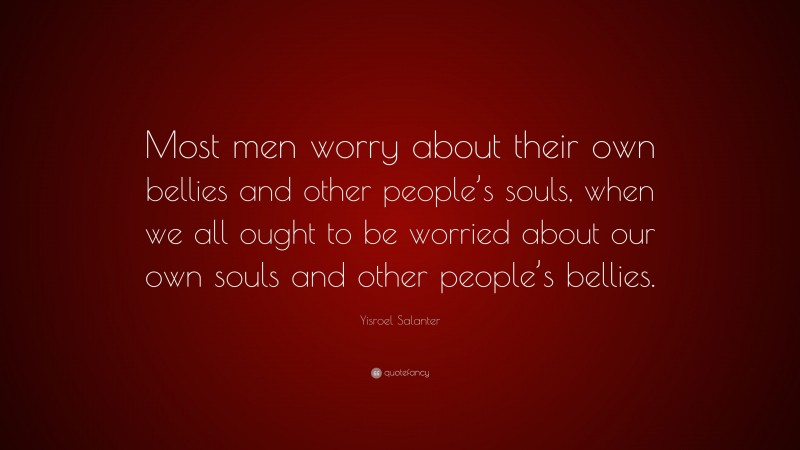 Yisroel Salanter Quote: “Most men worry about their own bellies and other people’s souls, when we all ought to be worried about our own souls and other people’s bellies.”