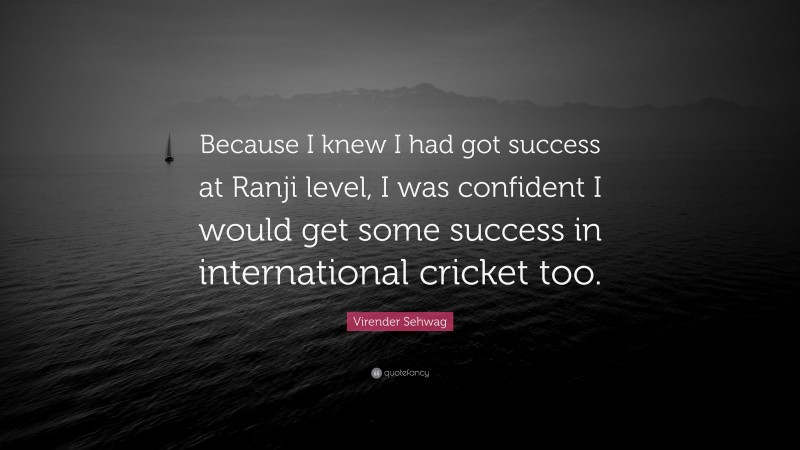 Virender Sehwag Quote: “Because I knew I had got success at Ranji level, I was confident I would get some success in international cricket too.”