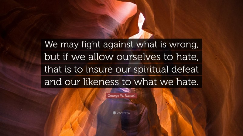 George W. Russell Quote: “We may fight against what is wrong, but if we allow ourselves to hate, that is to insure our spiritual defeat and our likeness to what we hate.”