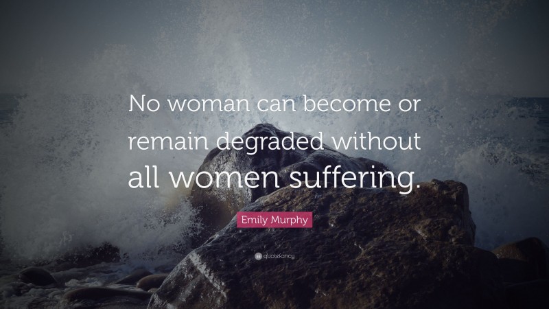 Emily Murphy Quote: “No woman can become or remain degraded without all women suffering.”