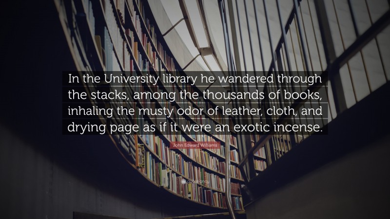 John Edward Williams Quote: “In the University library he wandered through the stacks, among the thousands of books, inhaling the musty odor of leather, cloth, and drying page as if it were an exotic incense.”