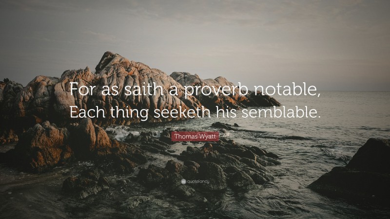 Thomas Wyatt Quote: “For as saith a proverb notable, Each thing seeketh his semblable.”