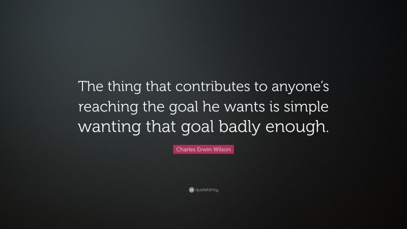 Charles Erwin Wilson Quote: “The thing that contributes to anyone’s reaching the goal he wants is simple wanting that goal badly enough.”