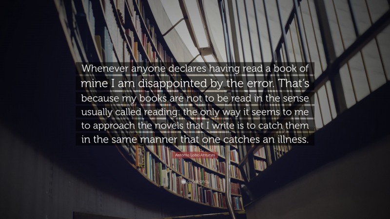 António Lobo Antunes Quote: “Whenever anyone declares having read a book of mine I am disappointed by the error. That’s because my books are not to be read in the sense usually called reading: the only way it seems to me to approach the novels that I write is to catch them in the same manner that one catches an illness.”