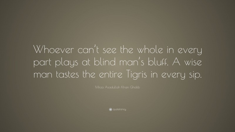 Mirza Asadullah Khan Ghalib Quote: “Whoever can’t see the whole in every part plays at blind man’s bluff. A wise man tastes the entire Tigris in every sip.”