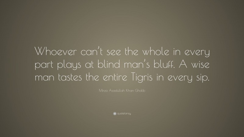 Mirza Asadullah Khan Ghalib Quote: “Whoever can’t see the whole in every part plays at blind man’s bluff. A wise man tastes the entire Tigris in every sip.”