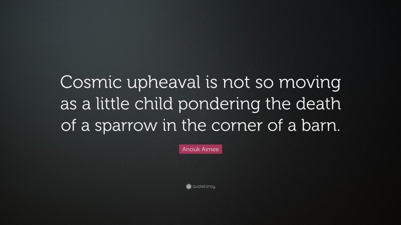 Anouk Aimee Quote: “Cosmic upheaval is not so moving as a little child pondering the death of a sparrow in the corner of a barn.”