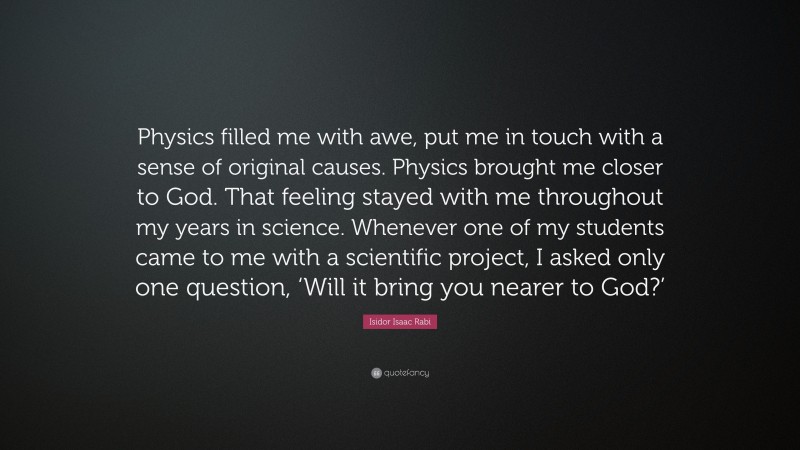 Isidor Isaac Rabi Quote: “Physics filled me with awe, put me in touch with a sense of original causes. Physics brought me closer to God. That feeling stayed with me throughout my years in science. Whenever one of my students came to me with a scientific project, I asked only one question, ‘Will it bring you nearer to God?’”