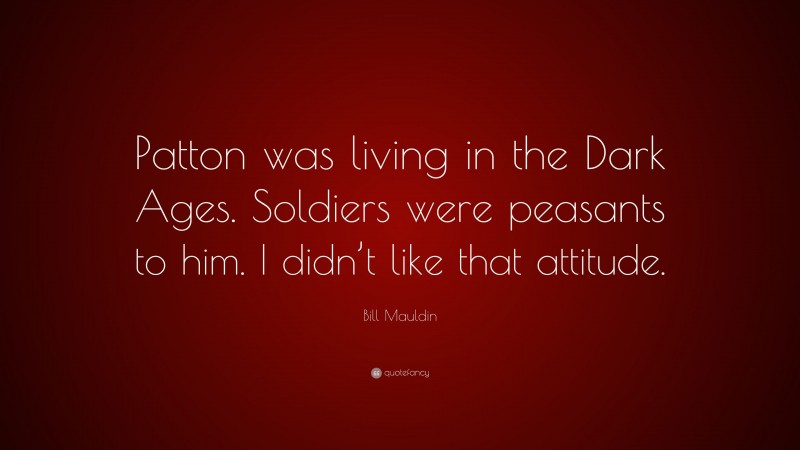 Bill Mauldin Quote: “Patton was living in the Dark Ages. Soldiers were peasants to him. I didn’t like that attitude.”