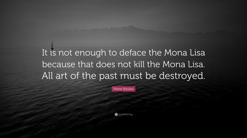Pierre Boulez Quote: “It is not enough to deface the Mona Lisa because that does not kill the Mona Lisa. All art of the past must be destroyed.”